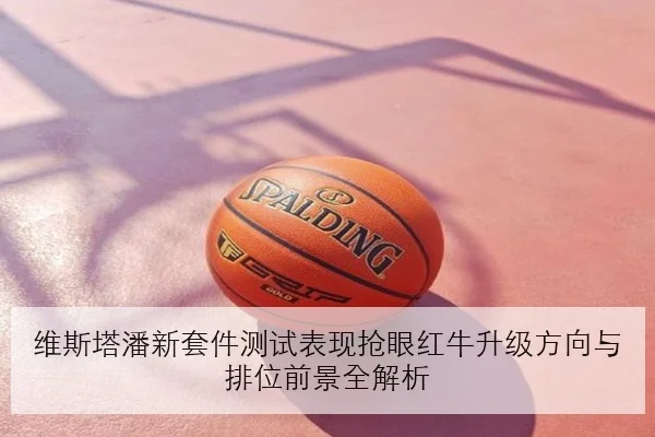 维斯塔潘新套件测试表现抢眼红牛升级方向与排位前景全解析